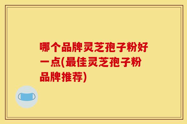 哪个品牌灵芝孢子粉好一点(最佳灵芝孢子粉品牌推荐)