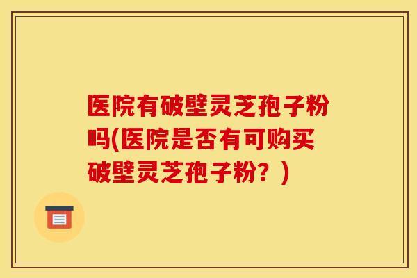医院有破壁灵芝孢子粉吗(医院是否有可购买破壁灵芝孢子粉？)
