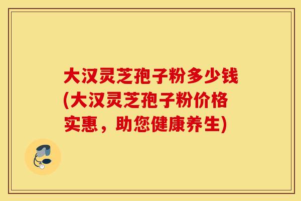 大汉灵芝孢子粉多少钱(大汉灵芝孢子粉价格实惠，助您健康养生)