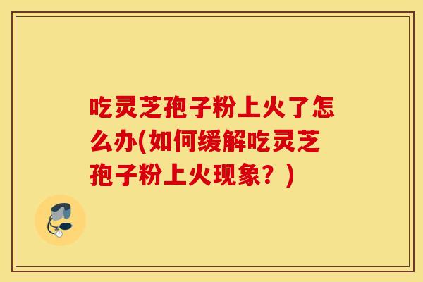 吃灵芝孢子粉上火了怎么办(如何缓解吃灵芝孢子粉上火现象？)