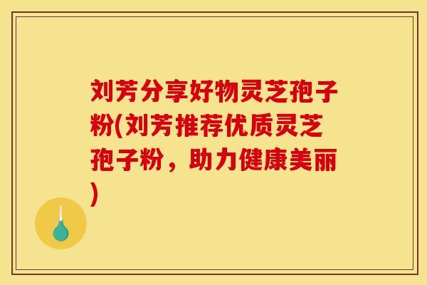 刘芳分享好物灵芝孢子粉(刘芳推荐优质灵芝孢子粉，助力健康美丽)
