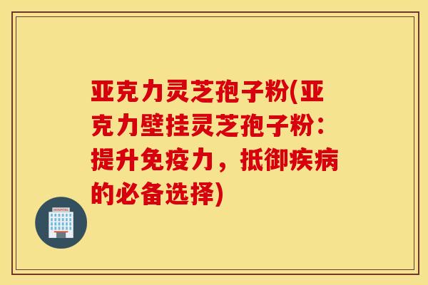 亚克力灵芝孢子粉(亚克力壁挂灵芝孢子粉：提升免疫力，抵御疾病的必备选择)
