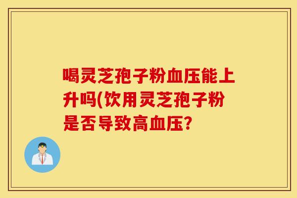 喝灵芝孢子粉血压能上升吗(饮用灵芝孢子粉是否导致高血压？
