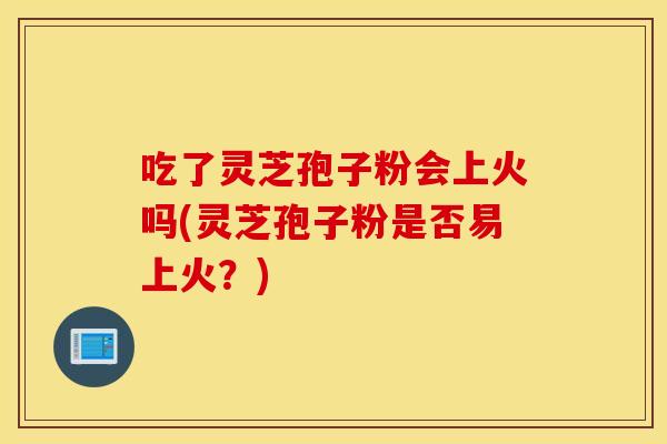 吃了灵芝孢子粉会上火吗(灵芝孢子粉是否易上火？)