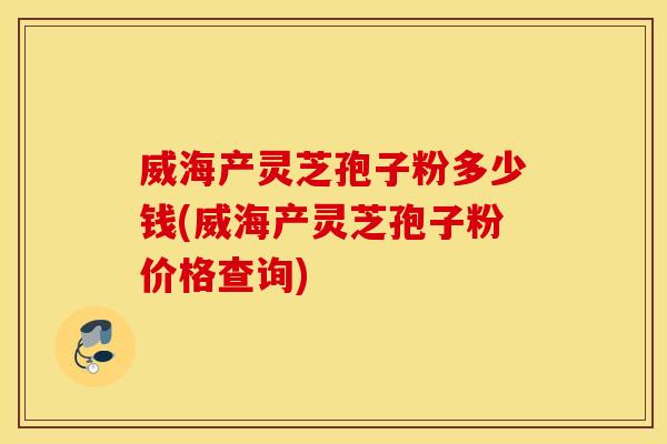威海产灵芝孢子粉多少钱(威海产灵芝孢子粉价格查询)