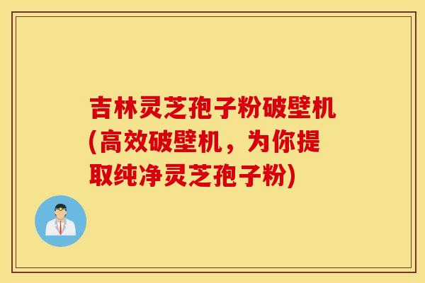 吉林灵芝孢子粉破壁机(高效破壁机，为你提取纯净灵芝孢子粉)