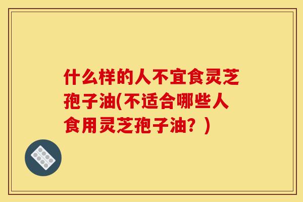 什么样的人不宜食灵芝孢子油(不适合哪些人食用灵芝孢子油？)