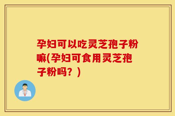 孕妇可以吃灵芝孢子粉嘛(孕妇可食用灵芝孢子粉吗？)