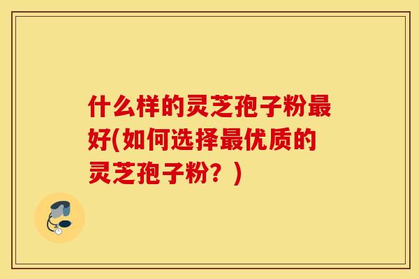 什么样的灵芝孢子粉最好(如何选择最优质的灵芝孢子粉？)