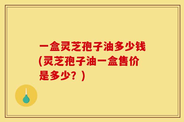 一盒灵芝孢子油多少钱(灵芝孢子油一盒售价是多少？)