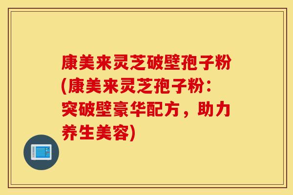 康美来灵芝破壁孢子粉(康美来灵芝孢子粉：突破壁豪华配方，助力养生美容)