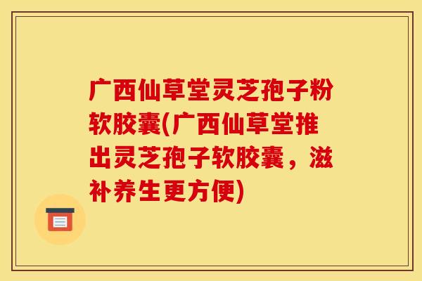广西仙草堂灵芝孢子粉软胶囊(广西仙草堂推出灵芝孢子软胶囊，滋补养生更方便)