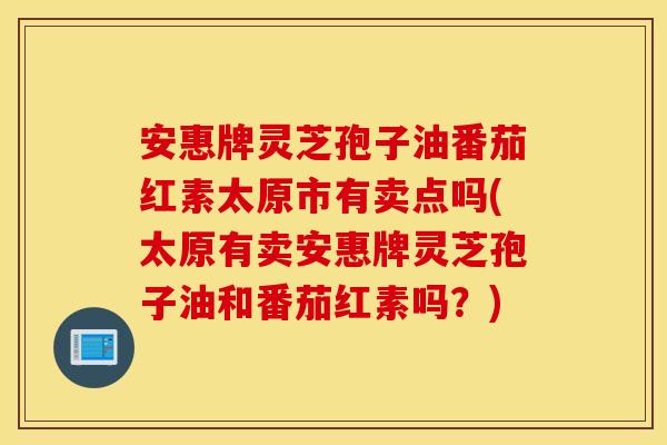 安惠牌灵芝孢子油番茄红素太原市有卖点吗(太原有卖安惠牌灵芝孢子油和番茄红素吗？)