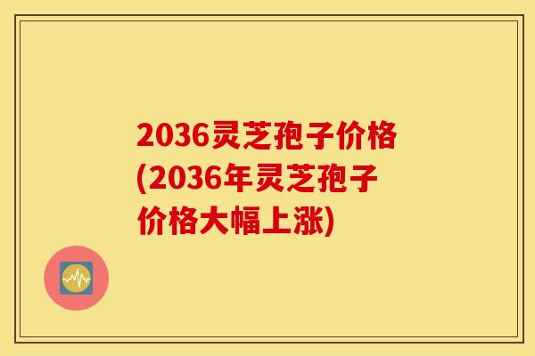 2036灵芝孢子价格(2036年灵芝孢子价格大幅上涨)
