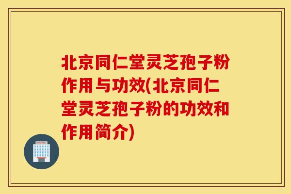 北京同仁堂灵芝孢子粉作用与功效(北京同仁堂灵芝孢子粉的功效和作用简介)