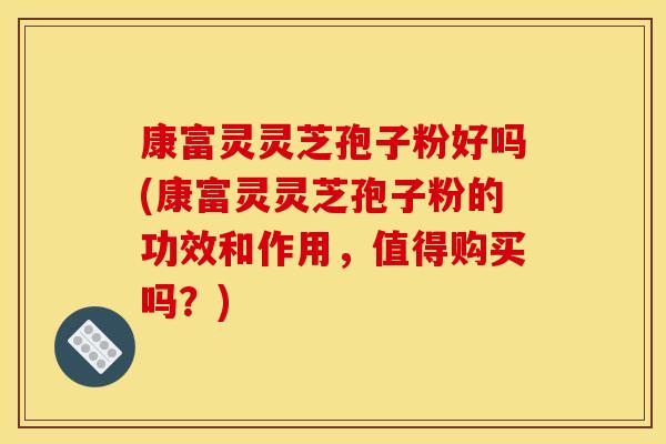 康富灵灵芝孢子粉好吗(康富灵灵芝孢子粉的功效和作用，值得购买吗？)