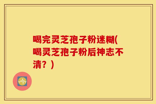 喝完灵芝孢子粉迷糊(喝灵芝孢子粉后神志不清？)