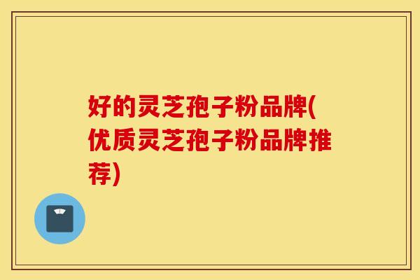 好的灵芝孢子粉品牌(优质灵芝孢子粉品牌推荐)