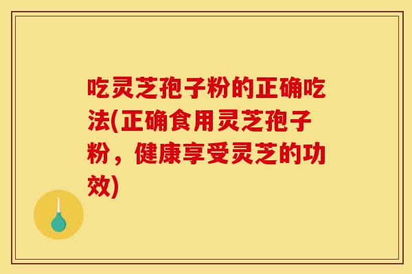 吃灵芝孢子粉的正确吃法(正确食用灵芝孢子粉，健康享受灵芝的功效)