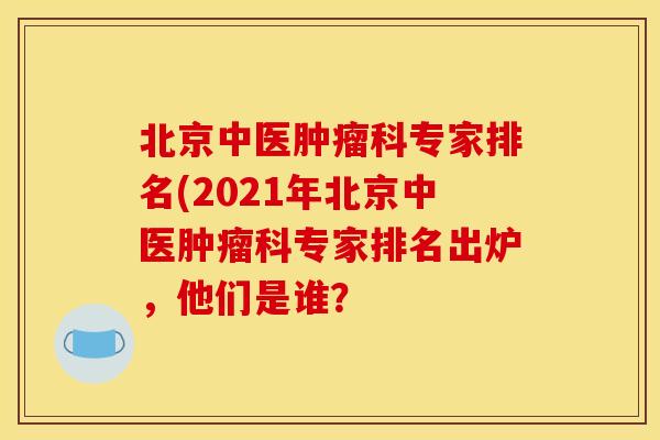 北京中医肿瘤科专家排名(2021年北京中医肿瘤科专家排名出炉，他们是谁？