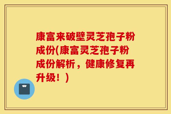 康富来破壁灵芝孢子粉成份(康富灵芝孢子粉成份解析，健康修复再升级！)