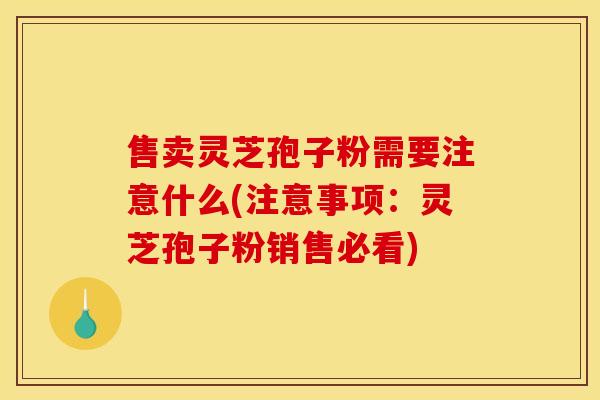 售卖灵芝孢子粉需要注意什么(注意事项：灵芝孢子粉销售必看)