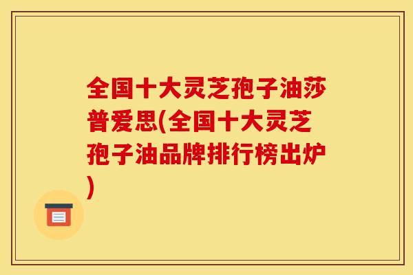 全国十大灵芝孢子油莎普爱思(全国十大灵芝孢子油品牌排行榜出炉)