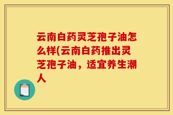 云南白药灵芝孢子油怎么样(云南白药推出灵芝孢子油，适宜养生潮人