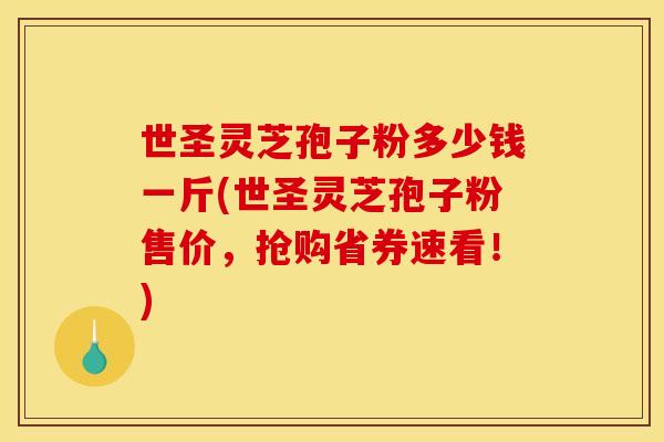 世圣灵芝孢子粉多少钱一斤(世圣灵芝孢子粉售价，抢购省券速看！)