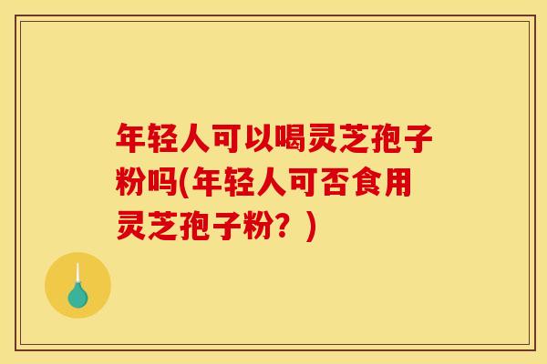 年轻人可以喝灵芝孢子粉吗(年轻人可否食用灵芝孢子粉？)