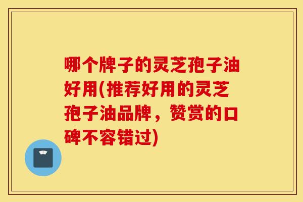 哪个牌子的灵芝孢子油好用(推荐好用的灵芝孢子油品牌，赞赏的口碑不容错过)