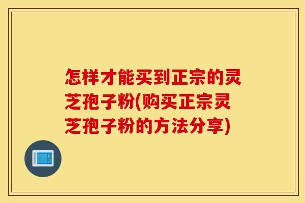 怎样才能买到正宗的灵芝孢子粉(购买正宗灵芝孢子粉的方法分享)