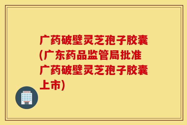 广药破壁灵芝孢子胶囊(广东药品监管局批准广药破壁灵芝孢子胶囊上市)