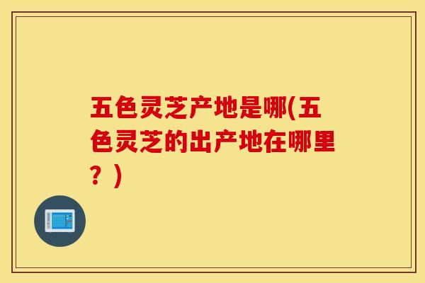 五色灵芝产地是哪(五色灵芝的出产地在哪里？)