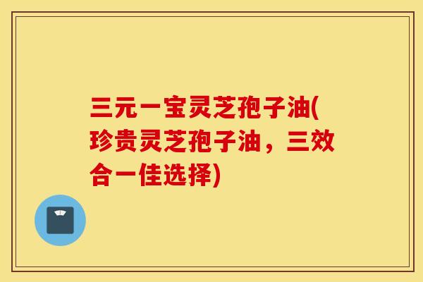 三元一宝灵芝孢子油(珍贵灵芝孢子油，三效合一佳选择)