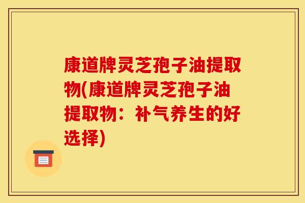 康道牌灵芝孢子油提取物(康道牌灵芝孢子油提取物：补气养生的好选择)