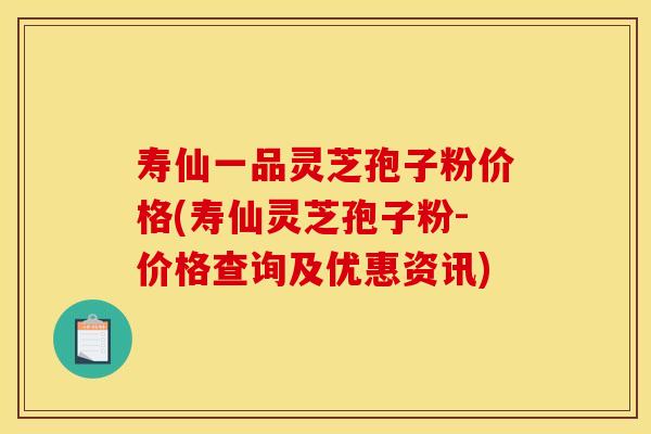 寿仙一品灵芝孢子粉价格(寿仙灵芝孢子粉-价格查询及优惠资讯)
