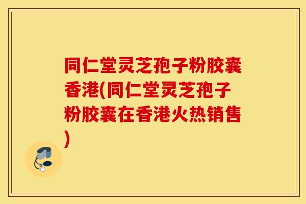 同仁堂灵芝孢子粉胶囊香港(同仁堂灵芝孢子粉胶囊在香港火热销售)