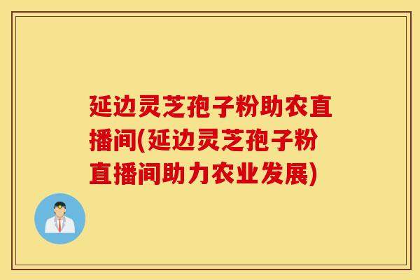 延边灵芝孢子粉助农直播间(延边灵芝孢子粉直播间助力农业发展)
