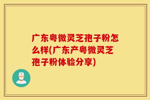 广东粤微灵芝孢子粉怎么样(广东产粤微灵芝孢子粉体验分享)