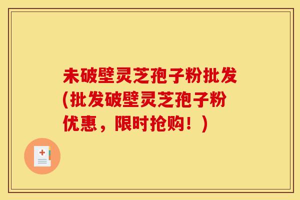 未破壁灵芝孢子粉批发(批发破壁灵芝孢子粉优惠，限时抢购！)