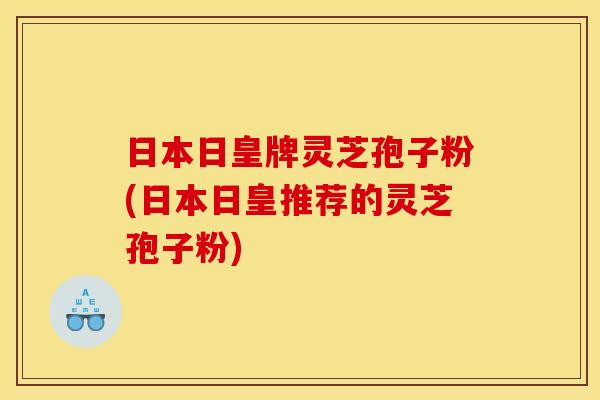 日本日皇牌灵芝孢子粉(日本日皇推荐的灵芝孢子粉)