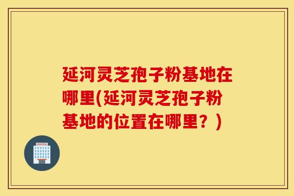 延河灵芝孢子粉基地在哪里(延河灵芝孢子粉基地的位置在哪里？)