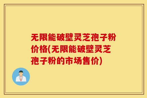 无限能破壁灵芝孢子粉价格(无限能破壁灵芝孢子粉的市场售价)
