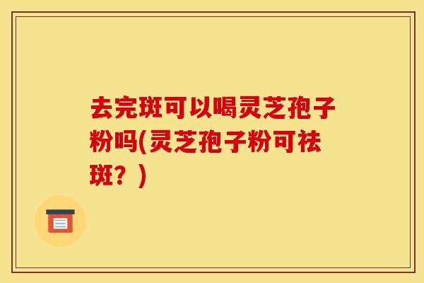 去完斑可以喝灵芝孢子粉吗(灵芝孢子粉可祛斑？)