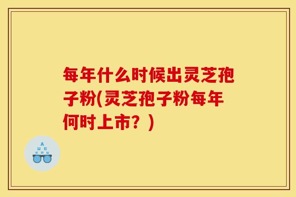 每年什么时候出灵芝孢子粉(灵芝孢子粉每年何时上市？)