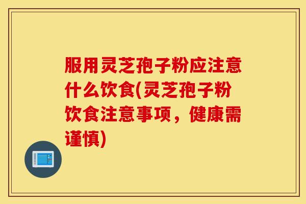服用灵芝孢子粉应注意什么饮食(灵芝孢子粉饮食注意事项，健康需谨慎)