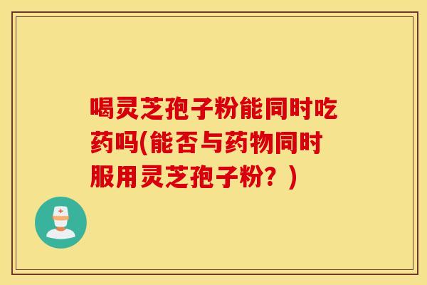 喝灵芝孢子粉能同时吃药吗(能否与药物同时服用灵芝孢子粉？)
