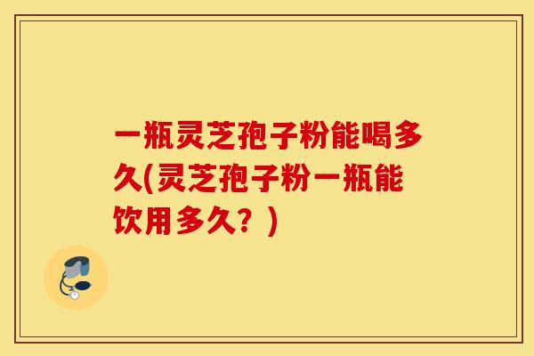一瓶灵芝孢子粉能喝多久(灵芝孢子粉一瓶能饮用多久？)