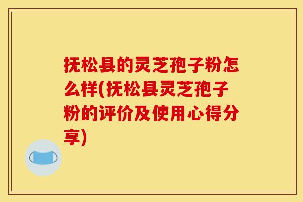 抚松县的灵芝孢子粉怎么样(抚松县灵芝孢子粉的评价及使用心得分享)